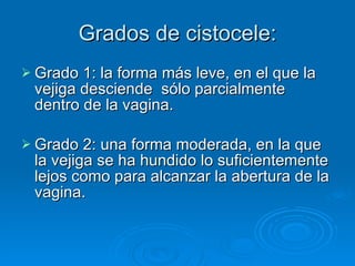 Grados de cistocele: Grado 1: la forma más leve, en el que la vejiga desciende  sólo parcialmente dentro de la vagina. Grado 2: una forma moderada, en la que la vejiga se ha hundido lo suficientemente lejos como para alcanzar la abertura de la vagina. 