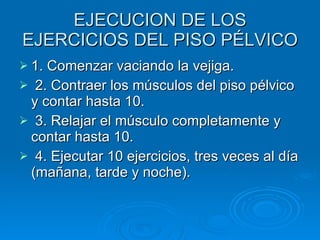 EJECUCION DE LOS EJERCICIOS DEL PISO PÉLVICO 1. Comenzar vaciando la vejiga.  2. Contraer los músculos del piso pélvico y contar hasta 10.  3. Relajar el músculo completamente y contar hasta 10.  4. Ejecutar 10 ejercicios, tres veces al día (mañana, tarde y noche).  