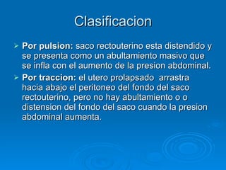 Clasificacion Por pulsion:  saco rectouterino esta distendido y se presenta como un abultamiento masivo que se infla con el aumento de la presion abdominal. Por traccion:  el utero prolapsado  arrastra hacia abajo el peritoneo del fondo del saco rectouterino, pero no hay abultamiento o o distension del fondo del saco cuando la presion abdominal aumenta. 