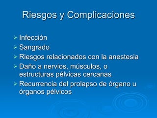 Riesgos y Complicaciones Infección Sangrado Riesgos relacionados con la anestesia Daño a nervios, músculos, o estructuras pélvicas cercanas Recurrencia del prolapso de órgano u órganos pélvicos 