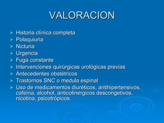 VALORACION Historia clínica completa Polaquiuria Nicturia Urgencia Fuga constante Intervenciones quirúrgicas urológicas previas Antecedentes obstétricos Trastornos SNC o medula espinal Uso de medicamentos diuréticos, antihipertensivos, cafeína, alcohol, anticolinergicos descongetivos, nicotina, psicotrópicos. 