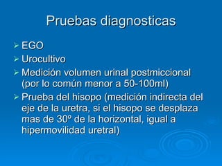 Pruebas diagnosticas EGO Urocultivo Medición volumen urinal postmiccional (por lo común menor a 50-100ml) Prueba del hisopo (medición indirecta del eje de la uretra, si el hisopo se desplaza mas de 30º de la horizontal, igual a hipermovilidad uretral)  