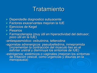 Tratamiento Dependedle diagnostico subyacente Factores exacervantes mejoran la IUE Ejercicios de Kegel Pesarios Farmacoterapia (muy útil en hiperactividad del detrusor; poco útil en la IUE) -antiespasmódico: oxibutinina, telterodina -agonistas adrenergicos: pseudoefedrina, inmepramida (incrementan la contracción del músculo liso en el esfínter uretral y disminuye los síntomas de IUE) -estrógenos: sistémicos o vaginales (mejoran los síntomas de irritación vesical, como urgencias y disurias en la menopausia)  
