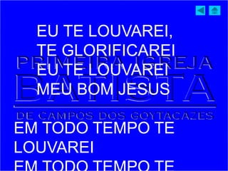EU TE LOUVAREI,
TE GLORIFICAREI
EU TE LOUVAREI
MEU BOM JESUS
EM TODO TEMPO TE
LOUVAREI
 