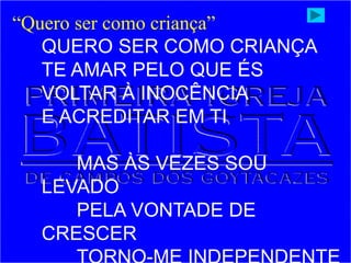 “Quero ser como criança”
QUERO SER COMO CRIANÇA
TE AMAR PELO QUE ÉS
VOLTAR À INOCÊNCIA
E ACREDITAR EM TI
MAS ÀS VEZES SOU
LEVADO
PELA VONTADE DE
CRESCER
 