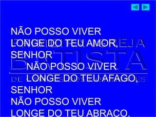 NÃO POSSO VIVER
LONGE DO TEU AMOR,
SENHOR
NÃO POSSO VIVER
LONGE DO TEU AFAGO,
SENHOR
NÃO POSSO VIVER
LONGE DO TEU ABRAÇO,
 