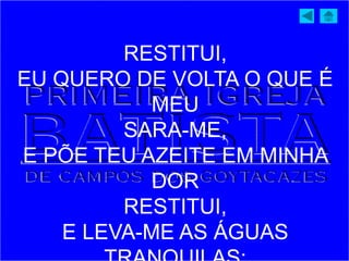 RESTITUI,
EU QUERO DE VOLTA O QUE É
MEU
SARA-ME,
E PÕE TEU AZEITE EM MINHA
DOR
RESTITUI,
E LEVA-ME AS ÁGUAS
 