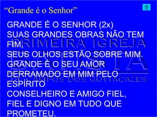 “Grande é o Senhor”
GRANDE É O SENHOR (2x)
SUAS GRANDES OBRAS NÃO TEM
FIM,
SEUS OLHOS ESTÃO SOBRE MIM.
GRANDE É O SEU AMOR
DERRAMADO EM MIM PELO
ESPÍRITO
CONSELHEIRO E AMIGO FIEL,
FIEL E DIGNO EM TUDO QUE
PROMETEU.
 