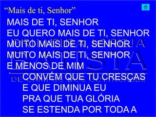 “Mais de ti, Senhor”
MAIS DE TI, SENHOR
EU QUERO MAIS DE TI, SENHOR
MUITO MAIS DE TI, SENHOR
MUITO MAIS DE TI, SENHOR
E MENOS DE MIM
CONVÉM QUE TU CRESÇAS
E QUE DIMINUA EU
PRA QUE TUA GLÓRIA
SE ESTENDA POR TODA A
 
