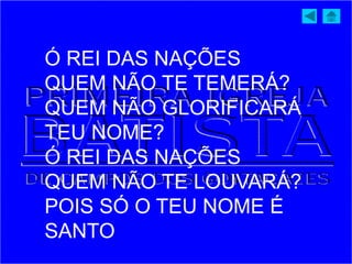 Ó REI DAS NAÇÕES
QUEM NÃO TE TEMERÁ?
QUEM NÃO GLORIFICARÁ
TEU NOME?
Ó REI DAS NAÇÕES
QUEM NÃO TE LOUVARÁ?
POIS SÓ O TEU NOME É
SANTO
 