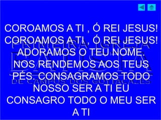 COROAMOS A TI , Ó REI JESUS!
COROAMOS A TI , Ó REI JESUS!
ADORAMOS O TEU NOME.
NOS RENDEMOS AOS TEUS
PÉS. CONSAGRAMOS TODO
NOSSO SER A TI EU
CONSAGRO TODO O MEU SER
A TI
 