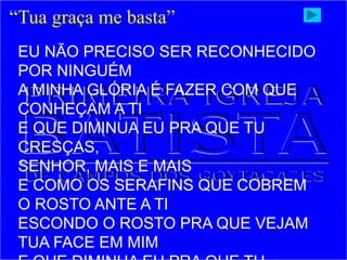 “Tua graça me basta”
EU NÃO PRECISO SER RECONHECIDO
POR NINGUÉM
A MINHA GLÓRIA É FAZER COM QUE
CONHEÇAM A TI
E QUE DIMINUA EU PRA QUE TU
CRESÇAS,
SENHOR, MAIS E MAIS
E COMO OS SERAFINS QUE COBREM
O ROSTO ANTE A TI
ESCONDO O ROSTO PRA QUE VEJAM
TUA FACE EM MIM
 