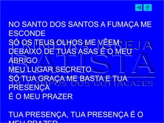 NO SANTO DOS SANTOS A FUMAÇA ME
ESCONDE
SÓ OS TEUS OLHOS ME VÊEM
DEBAIXO DE TUAS ASAS É O MEU
ABRIGO
MEU LUGAR SECRETO
SÓ TUA GRAÇA ME BASTA E TUA
PRESENÇA
É O MEU PRAZER
TUA PRESENÇA, TUA PRESENÇA É O
 