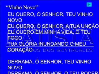 EU QUERO, Ó SENHOR, TEU VINHO
NOVO
EU QUERO, Ó SENHOR, A TUA UNÇÃO
EU QUERO EM MINHA VIDA, O TEU
FOGO
TUA GLÓRIA INUNDANDO O MEU
CORAÇÃO
DERRAMA, Ó SENHOR, TEU VINHO
NOVO
“Vinho Novo”
 