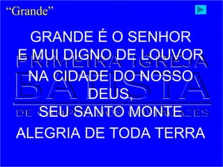 GRANDE É O SENHOR
E MUI DIGNO DE LOUVOR
NA CIDADE DO NOSSO
DEUS,
SEU SANTO MONTE
ALEGRIA DE TODA TERRA
“Grande”
 