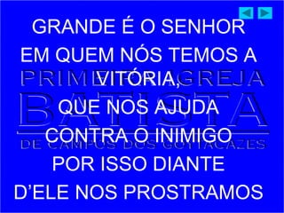 GRANDE É O SENHOR
EM QUEM NÓS TEMOS A
VITÓRIA,
QUE NOS AJUDA
CONTRA O INIMIGO
POR ISSO DIANTE
D’ELE NOS PROSTRAMOS
 