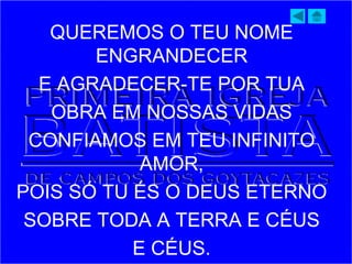 QUEREMOS O TEU NOME
ENGRANDECER
E AGRADECER-TE POR TUA
OBRA EM NOSSAS VIDAS
CONFIAMOS EM TEU INFINITO
AMOR,
POIS SÓ TU ÉS O DEUS ETERNO
SOBRE TODA A TERRA E CÉUS
E CÉUS.
 