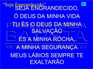 SEJA ENGRANDECIDO,
Ó DEUS DA MINHA VIDA
TU ÉS O DEUS DA MINHA
SALVAÇÃO
ÉS A MINHA ROCHA,
A MINHA SEGURANÇA
MEUS LÁBIOS SEMPRE TE
EXALTARÃO
“Seja Engrandecido”
 