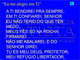 “Eu me alegro em Ti”
A TI BENDIREI PRA SEMPRE,
EM TI CONFIAREI, SENHOR
EU NÃO TEREI DO QUE TER
MEDO,
MEUS PÉS SÓ NA ROCHA
FIRMAREI
NÃO ME ABALAREI, E DO
SENHOR DIREI:
TU ÉS MEU DEUS, PROTETOR,
MEU REFÚGIO LIBERTADOR,
 