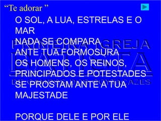 “Te adorar ”
O SOL, A LUA, ESTRELAS E O
MAR
NADA SE COMPARA
ANTE TUA FORMOSURA
OS HOMENS, OS REINOS,
PRINCIPADOS E POTESTADES
SE PROSTAM ANTE A TUA
MAJESTADE
PORQUE DELE E POR ELE
 