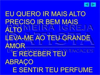 EU QUERO IR MAIS ALTO
PRECISO IR BEM MAIS
ALTO
LEVA-ME AO TEU GRANDE
AMOR
E RECEBER TEU
ABRAÇO
E SENTIR TEU PERFUME
 