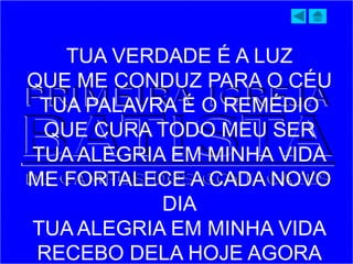 TUA VERDADE É A LUZ
QUE ME CONDUZ PARA O CÉU
TUA PALAVRA É O REMÉDIO
QUE CURA TODO MEU SER
TUA ALEGRIA EM MINHA VIDA
ME FORTALECE A CADA NOVO
DIA
TUA ALEGRIA EM MINHA VIDA
RECEBO DELA HOJE AGORA
 