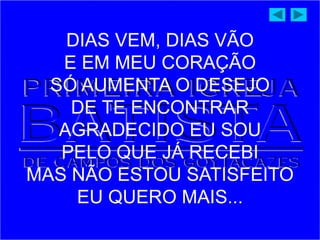 DIAS VEM, DIAS VÃO
E EM MEU CORAÇÃO
SÓ AUMENTA O DESEJO
DE TE ENCONTRAR
AGRADECIDO EU SOU
PELO QUE JÁ RECEBI
MAS NÃO ESTOU SATISFEITO
EU QUERO MAIS...
 