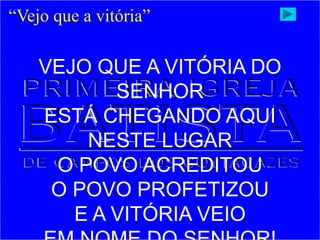 “Vejo que a vitória”
VEJO QUE A VITÓRIA DO
SENHOR
ESTÁ CHEGANDO AQUI
NESTE LUGAR
O POVO ACREDITOU
O POVO PROFETIZOU
E A VITÓRIA VEIO
 
