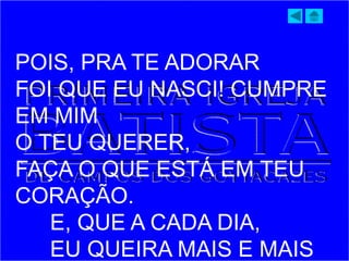POIS, PRA TE ADORAR
FOI QUE EU NASCI! CUMPRE
EM MIM
O TEU QUERER,
FAÇA O QUE ESTÁ EM TEU
CORAÇÃO.
E, QUE A CADA DIA,
EU QUEIRA MAIS E MAIS
 
