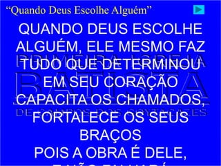 “Quando Deus Escolhe Alguém”
QUANDO DEUS ESCOLHE
ALGUÉM, ELE MESMO FAZ
TUDO QUE DETERMINOU
EM SEU CORAÇÃO
CAPACITA OS CHAMADOS,
FORTALECE OS SEUS
BRAÇOS
POIS A OBRA É DELE,
 