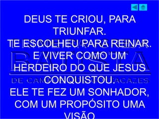 DEUS TE CRIOU, PARA
TRIUNFAR.
TE ESCOLHEU PARA REINAR.
E VIVER COMO UM
HERDEIRO DO QUE JESUS
CONQUISTOU.
ELE TE FEZ UM SONHADOR,
COM UM PROPÓSITO UMA
 