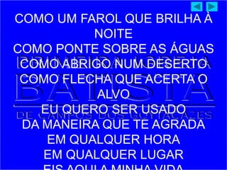 COMO UM FAROL QUE BRILHA À
NOITE
COMO PONTE SOBRE AS ÁGUAS
COMO ABRIGO NUM DESERTO
COMO FLECHA QUE ACERTA O
ALVO
EU QUERO SER USADO
DA MANEIRA QUE TE AGRADA
EM QUALQUER HORA
EM QUALQUER LUGAR
 