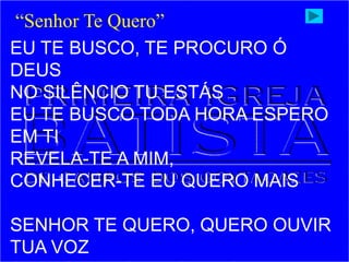 EU TE BUSCO, TE PROCURO Ó
DEUS
NO SILÊNCIO TU ESTÁS
EU TE BUSCO TODA HORA ESPERO
EM TI
REVELA-TE A MIM,
CONHECER-TE EU QUERO MAIS
SENHOR TE QUERO, QUERO OUVIR
TUA VOZ
“Senhor Te Quero”
 