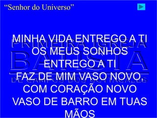 “Senhor do Universo”
MINHA VIDA ENTREGO A TI
OS MEUS SONHOS
ENTREGO A TI
FAZ DE MIM VASO NOVO,
COM CORAÇÃO NOVO
VASO DE BARRO EM TUAS
MÃOS
 