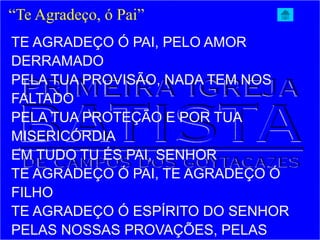“Te Agradeço, ó Pai”
TE AGRADEÇO Ó PAI, PELO AMOR
DERRAMADO
PELA TUA PROVISÃO, NADA TEM NOS
FALTADO
PELA TUA PROTEÇÃO E POR TUA
MISERICÓRDIA
EM TUDO TU ÉS PAI, SENHOR
TE AGRADEÇO Ó PAI, TE AGRADEÇO Ó
FILHO
TE AGRADEÇO Ó ESPÍRITO DO SENHOR
PELAS NOSSAS PROVAÇÕES, PELAS
 