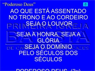 “Poderoso Deus”
AO QUE ESTÁ ASSENTADO
NO TRONO E AO CORDEIRO
SEJA O LOUVOR
SEJA A HONRA, SEJA A
GLÓRIA
SEJA O DOMÍNIO
PELO SÉCULOS DOS
SÉCULOS
 