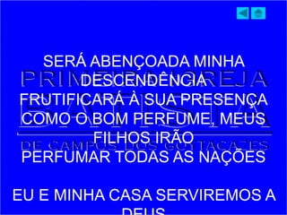 SERÁ ABENÇOADA MINHA
DESCENDÊNCIA
FRUTIFICARÁ À SUA PRESENÇA
COMO O BOM PERFUME, MEUS
FILHOS IRÃO
PERFUMAR TODAS AS NAÇÕES
EU E MINHA CASA SERVIREMOS A
 