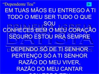 “Dependente Teu”
EM TUAS MÃOS EU ENTREGO A TI
TODO O MEU SER TUDO O QUE
SOU
CONHECES BEM O MEU CORAÇÃO
SEGURO ESTOU PRA SEMPRE
DEPENDO SÓ DE TI SENHOR
PERTENÇO SÓ A TI SENHOR
RAZÃO DO MEU VIVER,
RAZÃO DO MEU CANTAR
 