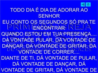 TODO DIA É DIA DE ADORAR AO
SENHOR
EU CONTO OS SEGUNDOS SÓ PRA TE
ENCONTRAR
QUANDO ESTOU EM TUA PRESENÇA....
DA VONTADE PULAR, DA VONTADE DE
DANÇAR, DA VONTADE DE GRITAR, DA
VONTADE DE CORRER....
DIANTE DE TI, DÁ VONTADE DE PULAR,
DÁ VONTADE DE DANÇAR, DÁ
VONTADE DE GRITAR, DÁ VONTADE DE
 
