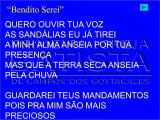 QUERO OUVIR TUA VOZ
AS SANDÁLIAS EU JÁ TIREI
A MINH´ALMA ANSEIA POR TUA
PRESENÇA
MAS QUE A TERRA SECA ANSEIA
PELA CHUVA
GUARDAREI TEUS MANDAMENTOS
POIS PRA MIM SÃO MAIS
PRECIOSOS
“Bendito Serei”
 