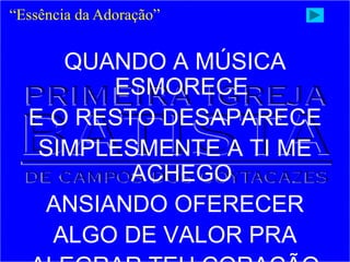 QUANDO A MÚSICA
ESMORECE
E O RESTO DESAPARECE
SIMPLESMENTE A TI ME
ACHEGO
ANSIANDO OFERECER
ALGO DE VALOR PRA
“Essência da Adoração”
 
