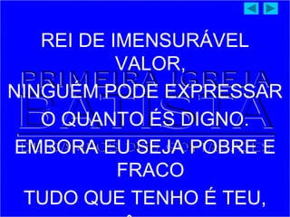 REI DE IMENSURÁVEL
VALOR,
NINGUÉM PODE EXPRESSAR
O QUANTO ÉS DIGNO.
EMBORA EU SEJA POBRE E
FRACO
TUDO QUE TENHO É TEU,
 