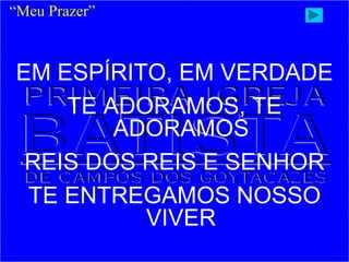 EM ESPÍRITO, EM VERDADE
TE ADORAMOS, TE
ADORAMOS
REIS DOS REIS E SENHOR
TE ENTREGAMOS NOSSO
VIVER
“Meu Prazer”
 