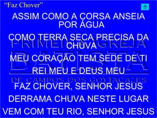 ASSIM COMO A CORSA ANSEIA
POR ÁGUA
COMO TERRA SECA PRECISA DA
CHUVA
MEU CORAÇÃO TEM SEDE DE TI
REI MEU E DEUS MEU
FAZ CHOVER, SENHOR JESUS
DERRAMA CHUVA NESTE LUGAR
VEM COM TEU RIO, SENHOR JESUS
“Faz Chover”
 