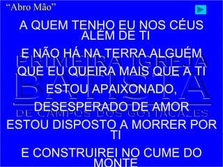 A QUEM TENHO EU NOS CÉUS
ALÉM DE TI
E NÃO HÁ NA TERRA ALGUÉM
QUE EU QUEIRA MAIS QUE A TI
ESTOU APAIXONADO,
DESESPERADO DE AMOR
ESTOU DISPOSTO A MORRER POR
TI
E CONSTRUIREI NO CUME DO
“Abro Mão”
 