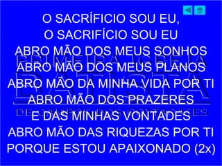 O SACRÍFICIO SOU EU,
O SACRIFÍCIO SOU EU
ABRO MÃO DOS MEUS SONHOS
ABRO MÃO DOS MEUS PLANOS
ABRO MÃO DA MINHA VIDA POR TI
ABRO MÃO DOS PRAZERES
E DAS MINHAS VONTADES
ABRO MÃO DAS RIQUEZAS POR TI
PORQUE ESTOU APAIXONADO (2x)
 