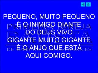 PEQUENO, MUITO PEQUENO
É O INIMIGO DIANTE
DO DEUS VIVO
GIGANTE MUITO GIGANTE
É O ANJO QUE ESTÁ
AQUI COMIGO.
 