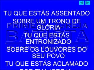 TU QUE ESTÁS ASSENTADO
SOBRE UM TRONO DE
GLÓRIA
TU QUE ESTÁS
ENTRONIZADO
SOBRE OS LOUVORES DO
SEU POVO
TU QUE ESTÁS ACLAMADO
 