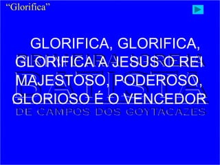 GLORIFICA, GLORIFICA,
GLORIFICA A JESUS O REI
MAJESTOSO, PODEROSO,
GLORIOSO É O VENCEDOR
“Glorifica”
 