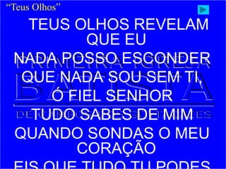 TEUS OLHOS REVELAM
QUE EU
NADA POSSO ESCONDER
QUE NADA SOU SEM TI,
Ó FIEL SENHOR
TUDO SABES DE MIM
QUANDO SONDAS O MEU
CORAÇÃO
“Teus Olhos”
 